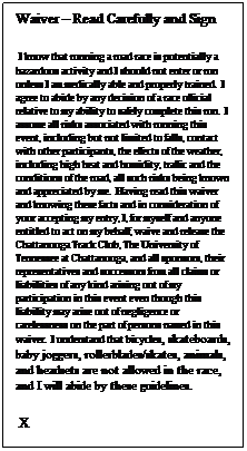 Text Box: Waiver  Read Carefully and Sign
 I know that running a road race is potentially a hazardous activity and I should not enter or run unless I am medically able and properly trained.  I agree to abide by any decision of a race official relative to my ability to safely complete this run.  I assume all risks associated with running this event, including but not limited to falls, contact with other participants, the effects of the weather, including high heat and humidity, traffic and the conditions of the road, all such risks being known and appreciated by me.  Having read this waiver and knowing these facts and in consideration of your accepting my entry, I, for myself and anyone entitled to act on my behalf, waive and release the Chattanooga Track Club, The University of Tennessee at Chattanooga, and all sponsors, their representatives and successors from all claims or liabilities of any kind arising out of my participation in this event even though this liability may arise out of negligence or carelessness on the part of persons named in this waiver.  I understand that bicycles, skateboards, baby joggers, rollerblades/skates, animals, and headsets are not allowed in the race, and I will abide by these guidelines.
 X                                                             
 
 
